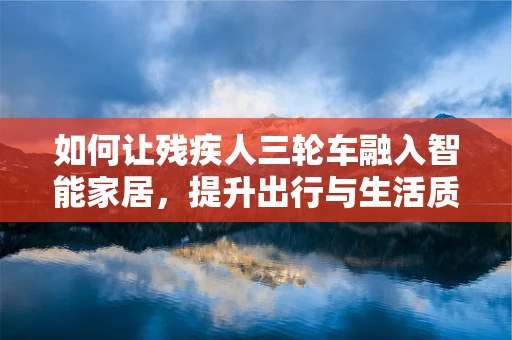 如何让残疾人三轮车融入智能家居，提升出行与生活质量？