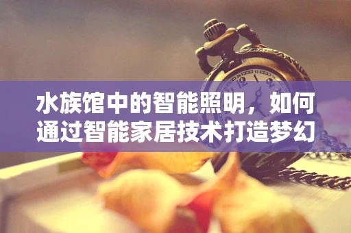水族馆中的智能照明，如何通过智能家居技术打造梦幻海洋世界？