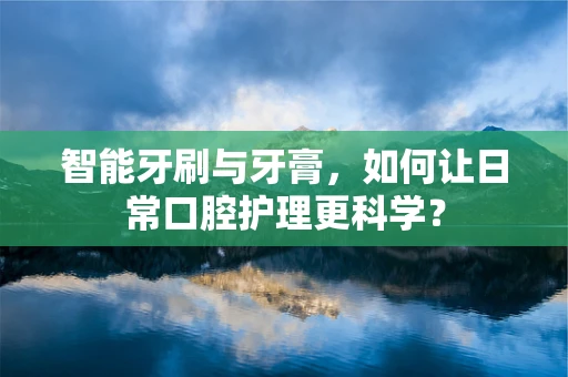 智能牙刷与牙膏，如何让日常口腔护理更科学？